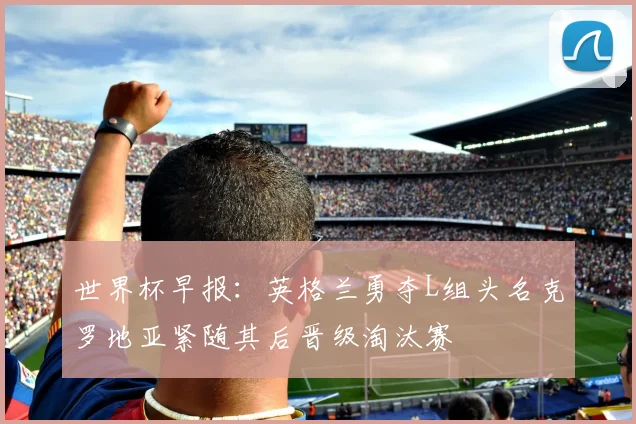 世界杯早报：英格兰勇夺L组头名克罗地亚紧随其后晋级淘汰赛