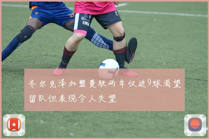 齐尔克泽加盟曼联两年仅进9球渴望留队但表现令人失望