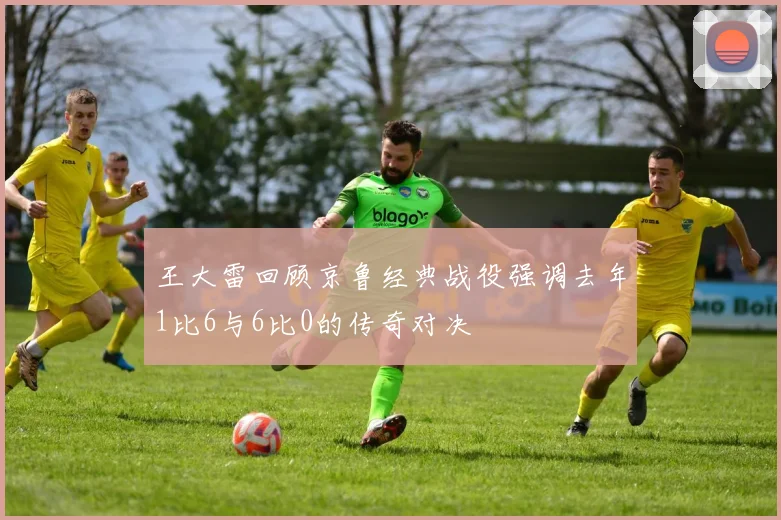 王大雷回顾京鲁经典战役强调去年1比6与6比0的传奇对决