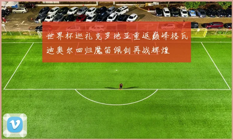 世界杯巡礼克罗地亚重返巅峰格瓦迪奥尔回归魔笛佩剑再战辉煌