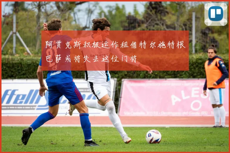 阿贾克斯积极运作租借特尔施特根巴萨或将失去这位门将