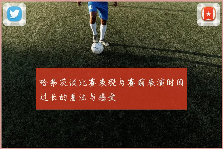 哈弗茨谈比赛表现与赛前表演时间过长的看法与感受