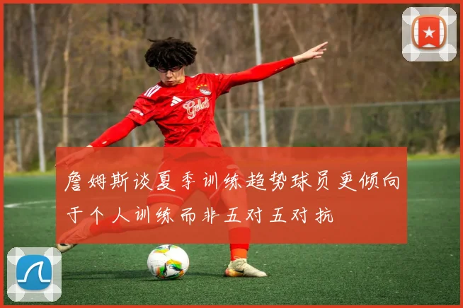 詹姆斯谈夏季训练趋势球员更倾向于个人训练而非五对五对抗