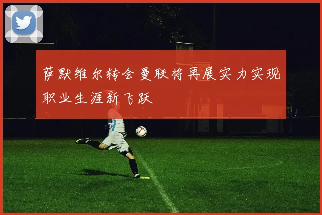 萨默维尔转会曼联将再展实力实现职业生涯新飞跃