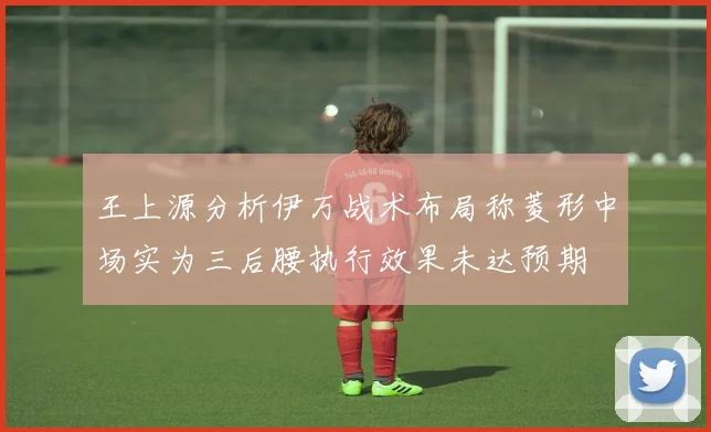 王上源分析伊万战术布局称菱形中场实为三后腰执行效果未达预期