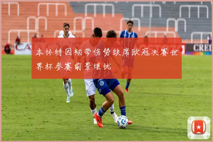 本怀特因韧带伤势缺席欧冠决赛世界杯参赛前景堪忧