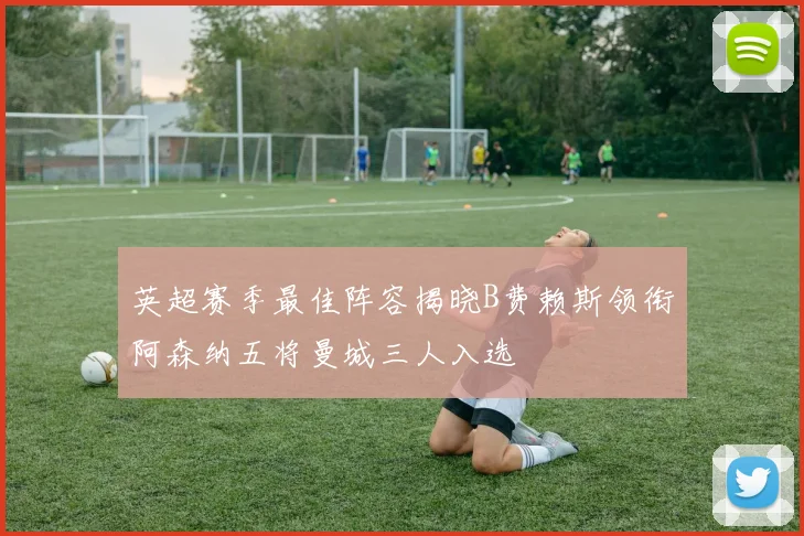 英超赛季最佳阵容揭晓B费赖斯领衔阿森纳五将曼城三人入选