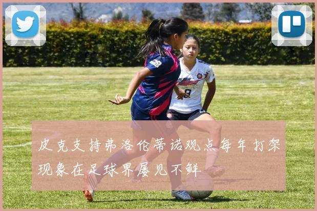 皮克支持弗洛伦蒂诺观点每年打架现象在足球界屡见不鲜