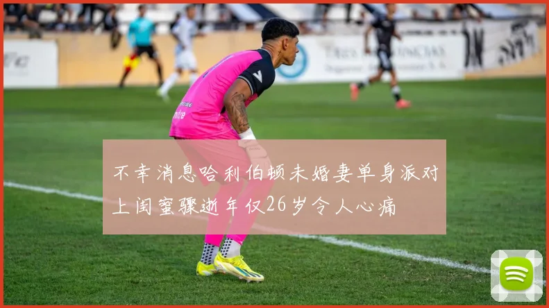 不幸消息哈利伯顿未婚妻单身派对上闺蜜骤逝年仅26岁令人心痛
