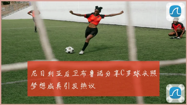 尼日利亚后卫布鲁诺分享C罗球衣照梦想成真引发热议