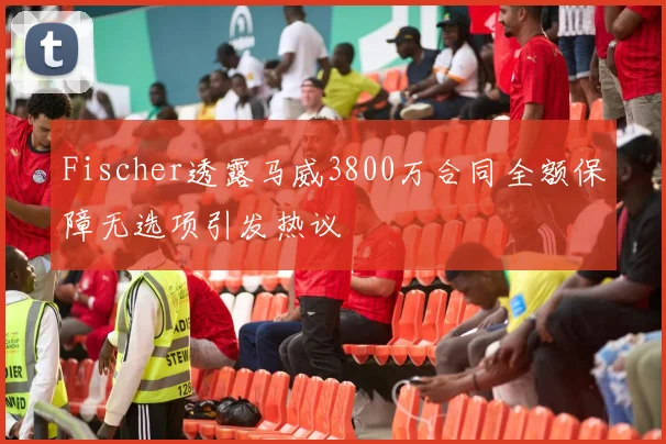 Fischer透露马威3800万合同全额保障无选项引发热议