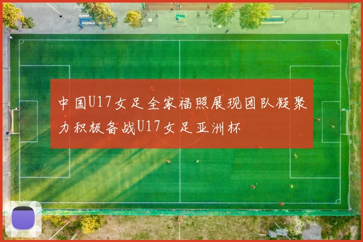 中国U17女足全家福照展现团队凝聚力积极备战U17女足亚洲杯