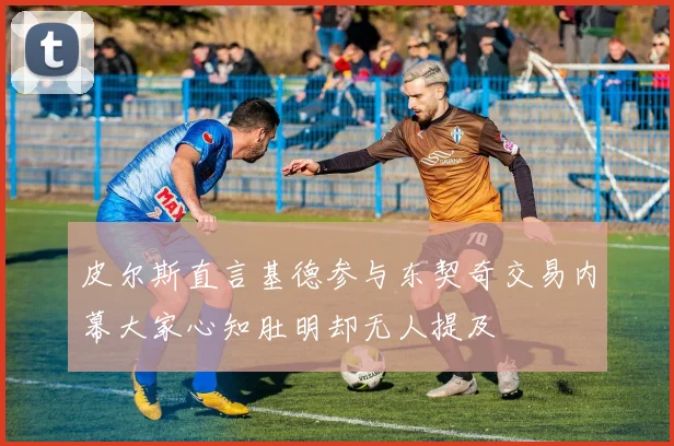 皮尔斯直言基德参与东契奇交易内幕大家心知肚明却无人提及