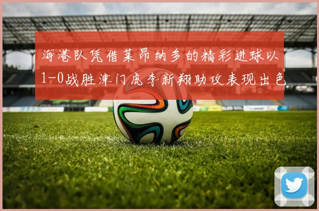 海港队凭借莱昂纳多的精彩进球以1-0战胜津门虎李新翔助攻表现出色