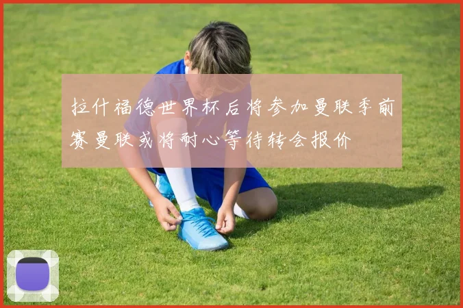 拉什福德世界杯后将参加曼联季前赛曼联或将耐心等待转会报价