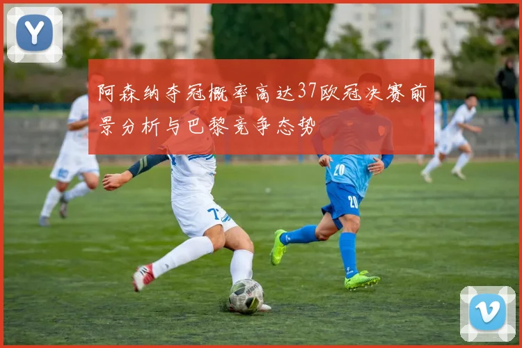 阿森纳夺冠概率高达37欧冠决赛前景分析与巴黎竞争态势