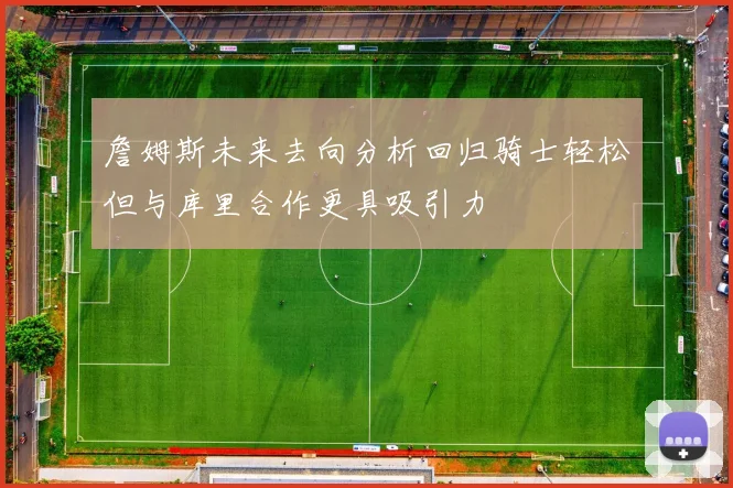 詹姆斯未来去向分析回归骑士轻松但与库里合作更具吸引力
