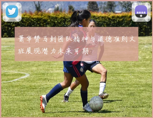 萧华赞马刺团队精神与道德准则文班展现潜力未来可期